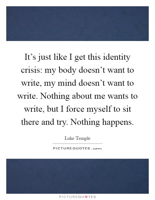 It's just like I get this identity crisis: my body doesn't want to write, my mind doesn't want to write. Nothing about me wants to write, but I force myself to sit there and try. Nothing happens Picture Quote #1
