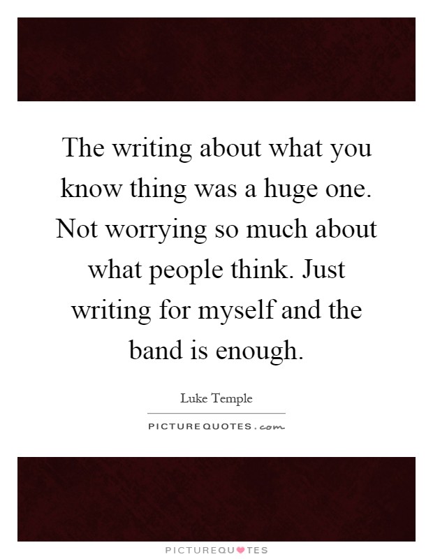 The writing about what you know thing was a huge one. Not worrying so much about what people think. Just writing for myself and the band is enough Picture Quote #1