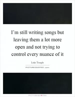 I’m still writing songs but leaving them a lot more open and not trying to control every nuance of it Picture Quote #1