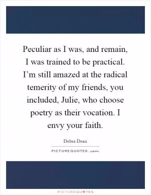 Peculiar as I was, and remain, I was trained to be practical. I’m still amazed at the radical temerity of my friends, you included, Julie, who choose poetry as their vocation. I envy your faith Picture Quote #1