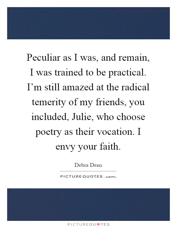 Peculiar as I was, and remain, I was trained to be practical. I'm still amazed at the radical temerity of my friends, you included, Julie, who choose poetry as their vocation. I envy your faith Picture Quote #1