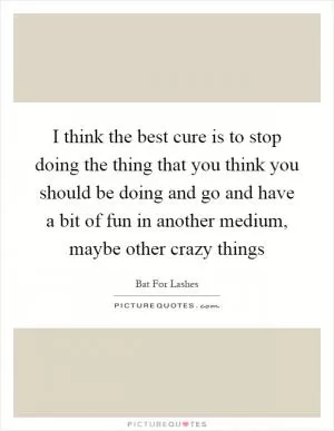 I think the best cure is to stop doing the thing that you think you should be doing and go and have a bit of fun in another medium, maybe other crazy things Picture Quote #1