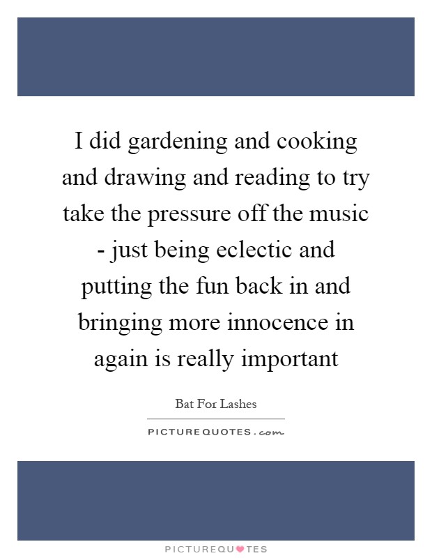 I did gardening and cooking and drawing and reading to try take the pressure off the music - just being eclectic and putting the fun back in and bringing more innocence in again is really important Picture Quote #1