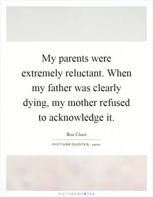 My parents were extremely reluctant. When my father was clearly dying, my mother refused to acknowledge it Picture Quote #1
