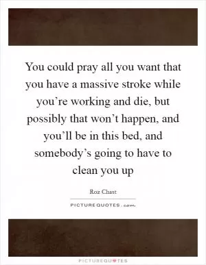 You could pray all you want that you have a massive stroke while you’re working and die, but possibly that won’t happen, and you’ll be in this bed, and somebody’s going to have to clean you up Picture Quote #1