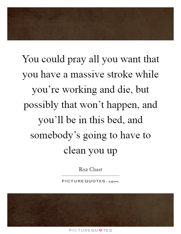 You could pray all you want that you have a massive stroke while you're working and die, but possibly that won't happen, and you'll be in this bed, and somebody's going to have to clean you up Picture Quote #1