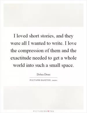I loved short stories, and they were all I wanted to write. I love the compression of them and the exactitude needed to get a whole world into such a small space Picture Quote #1