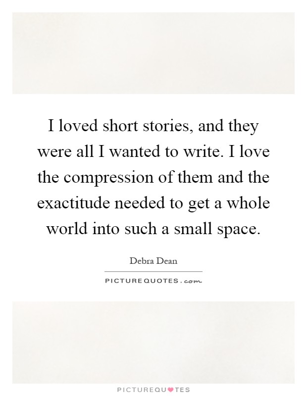 I loved short stories, and they were all I wanted to write. I love the compression of them and the exactitude needed to get a whole world into such a small space Picture Quote #1