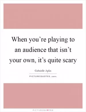 When you’re playing to an audience that isn’t your own, it’s quite scary Picture Quote #1