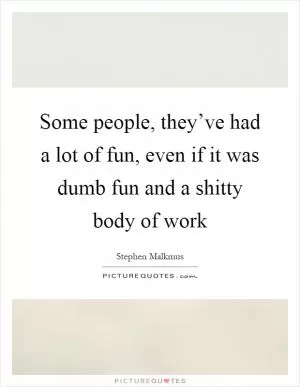 Some people, they’ve had a lot of fun, even if it was dumb fun and a shitty body of work Picture Quote #1