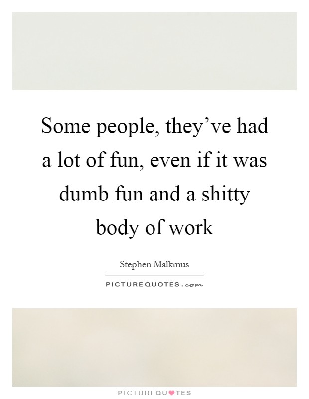 Some people, they've had a lot of fun, even if it was dumb fun and a shitty body of work Picture Quote #1