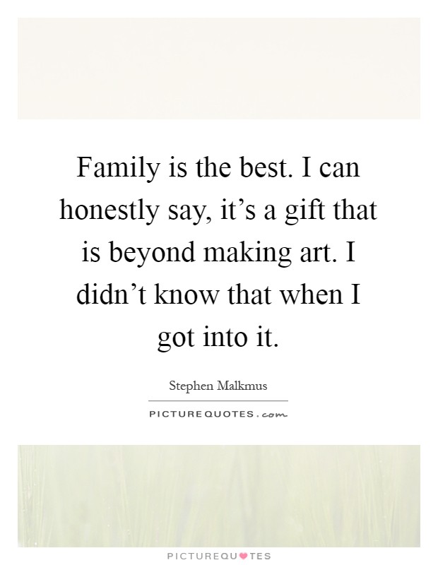 Family is the best. I can honestly say, it's a gift that is beyond making art. I didn't know that when I got into it Picture Quote #1