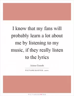 I know that my fans will probably learn a lot about me by listening to my music, if they really listen to the lyrics Picture Quote #1