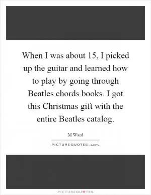 When I was about 15, I picked up the guitar and learned how to play by going through Beatles chords books. I got this Christmas gift with the entire Beatles catalog Picture Quote #1