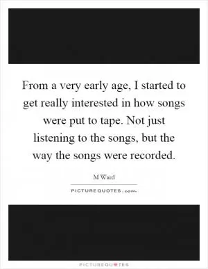 From a very early age, I started to get really interested in how songs were put to tape. Not just listening to the songs, but the way the songs were recorded Picture Quote #1