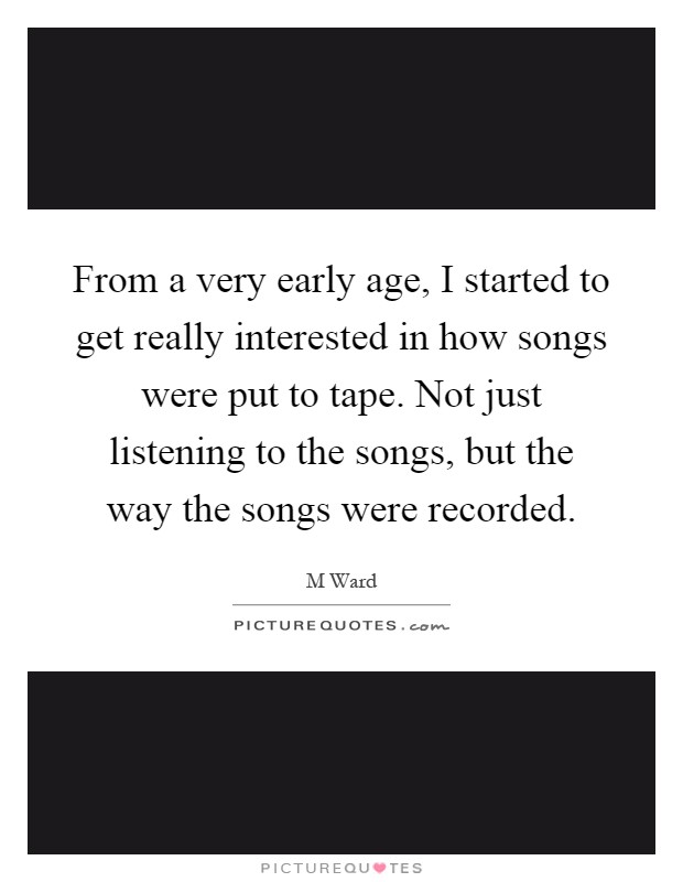 From a very early age, I started to get really interested in how songs were put to tape. Not just listening to the songs, but the way the songs were recorded Picture Quote #1