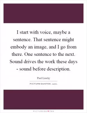 I start with voice, maybe a sentence. That sentence might embody an image, and I go from there. One sentence to the next. Sound drives the work these days - sound before description Picture Quote #1