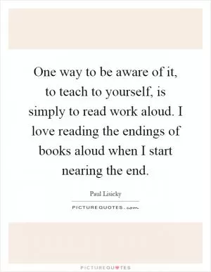 One way to be aware of it, to teach to yourself, is simply to read work aloud. I love reading the endings of books aloud when I start nearing the end Picture Quote #1
