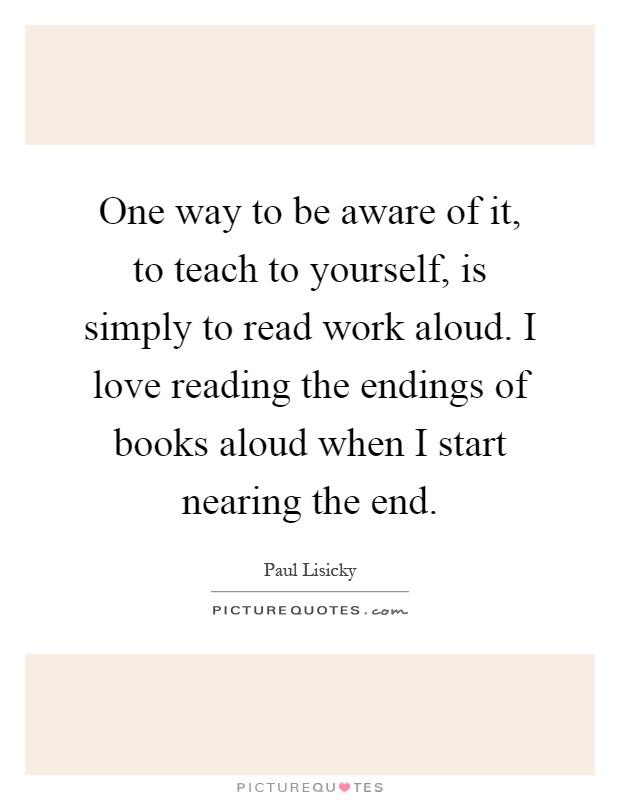 One way to be aware of it, to teach to yourself, is simply to read work aloud. I love reading the endings of books aloud when I start nearing the end Picture Quote #1
