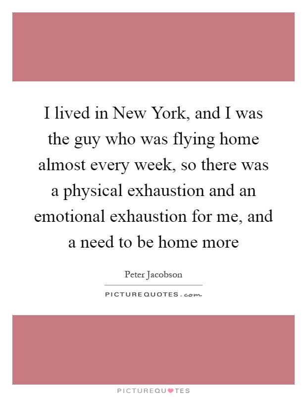 I lived in New York, and I was the guy who was flying home almost every week, so there was a physical exhaustion and an emotional exhaustion for me, and a need to be home more Picture Quote #1