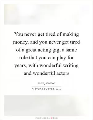 You never get tired of making money, and you never get tired of a great acting gig, a same role that you can play for years, with wonderful writing and wonderful actors Picture Quote #1