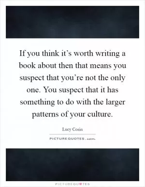 If you think it’s worth writing a book about then that means you suspect that you’re not the only one. You suspect that it has something to do with the larger patterns of your culture Picture Quote #1
