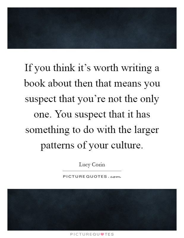 If you think it's worth writing a book about then that means you suspect that you're not the only one. You suspect that it has something to do with the larger patterns of your culture Picture Quote #1