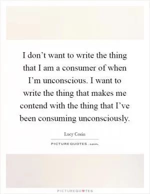 I don’t want to write the thing that I am a consumer of when I’m unconscious. I want to write the thing that makes me contend with the thing that I’ve been consuming unconsciously Picture Quote #1