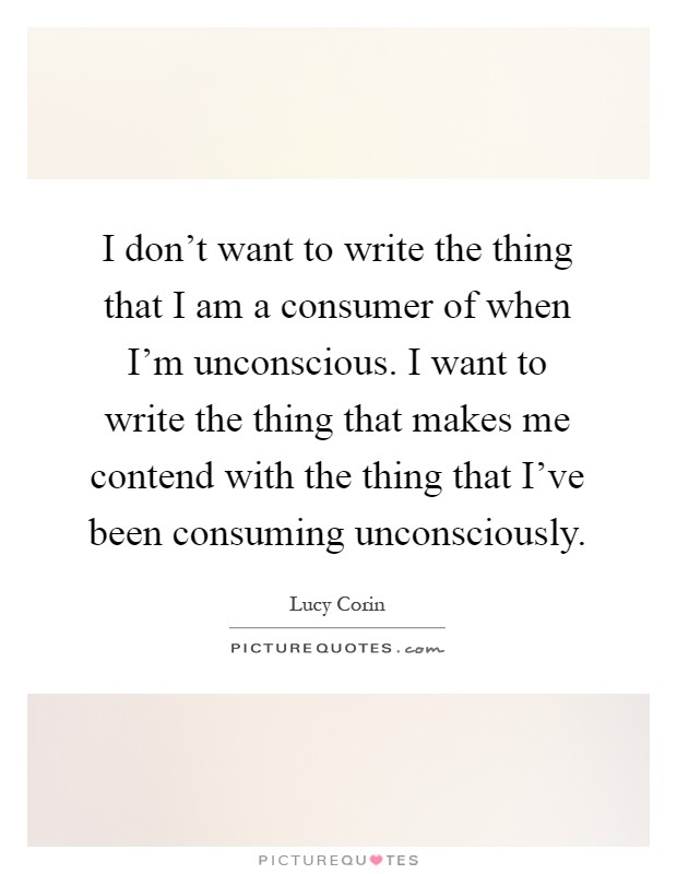 I don't want to write the thing that I am a consumer of when I'm unconscious. I want to write the thing that makes me contend with the thing that I've been consuming unconsciously Picture Quote #1