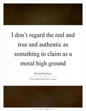 I don’t regard the real and true and authentic as something to claim as a moral high ground Picture Quote #1