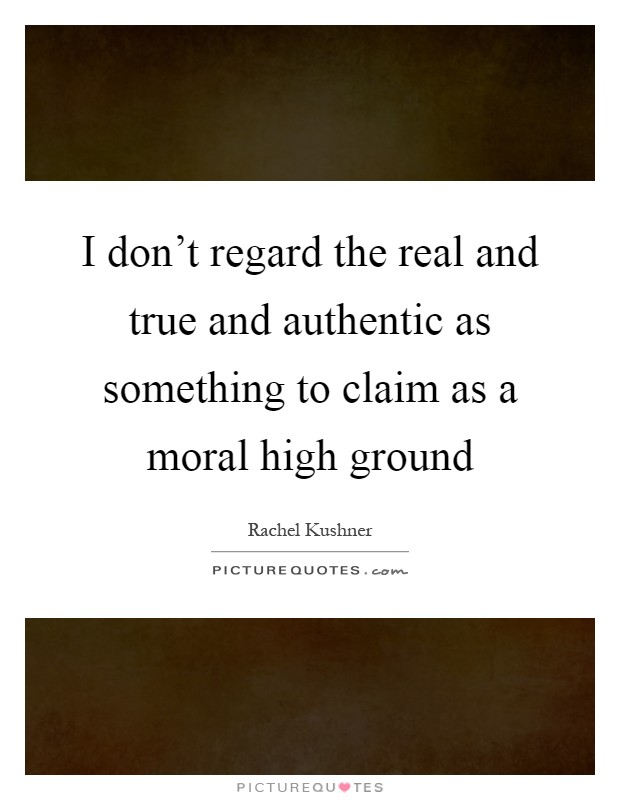 I don't regard the real and true and authentic as something to claim as a moral high ground Picture Quote #1