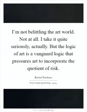 I’m not belittling the art world. Not at all. I take it quite seriously, actually. But the logic of art is a vanguard logic that pressures art to incorporate the quotient of risk Picture Quote #1