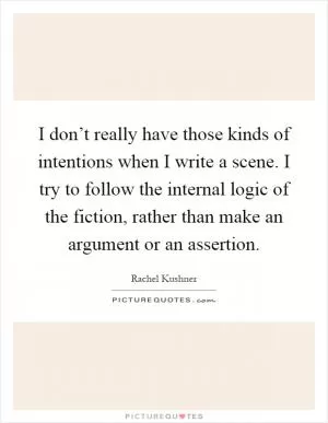 I don’t really have those kinds of intentions when I write a scene. I try to follow the internal logic of the fiction, rather than make an argument or an assertion Picture Quote #1