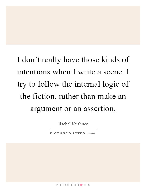 I don't really have those kinds of intentions when I write a scene. I try to follow the internal logic of the fiction, rather than make an argument or an assertion Picture Quote #1