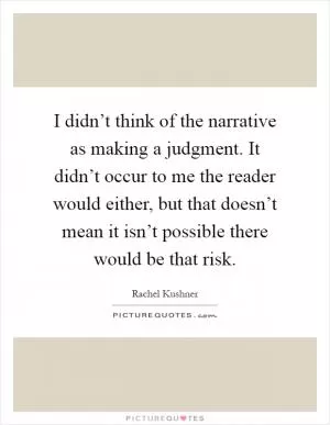 I didn’t think of the narrative as making a judgment. It didn’t occur to me the reader would either, but that doesn’t mean it isn’t possible there would be that risk Picture Quote #1