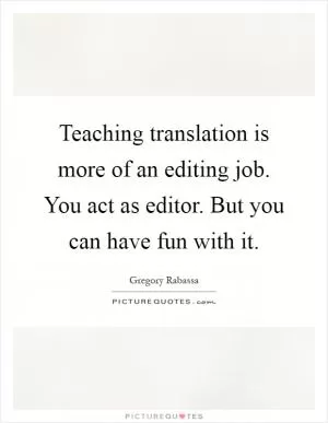 Teaching translation is more of an editing job. You act as editor. But you can have fun with it Picture Quote #1