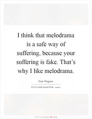 I think that melodrama is a safe way of suffering, because your suffering is fake. That’s why I like melodrama Picture Quote #1