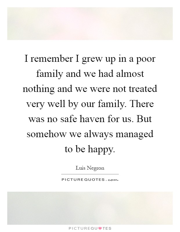 I remember I grew up in a poor family and we had almost nothing and we were not treated very well by our family. There was no safe haven for us. But somehow we always managed to be happy Picture Quote #1