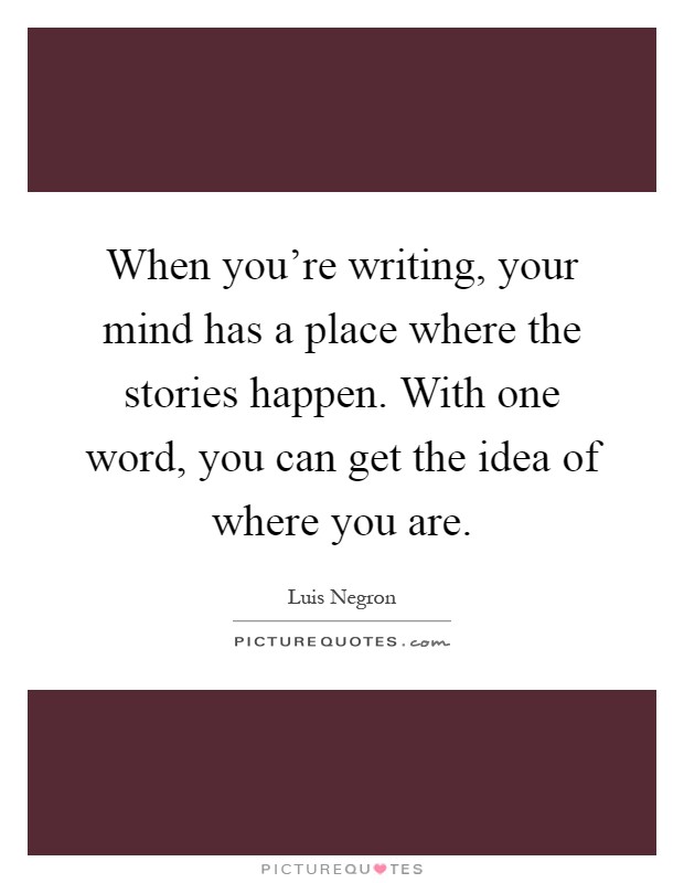 When you're writing, your mind has a place where the stories happen. With one word, you can get the idea of where you are Picture Quote #1