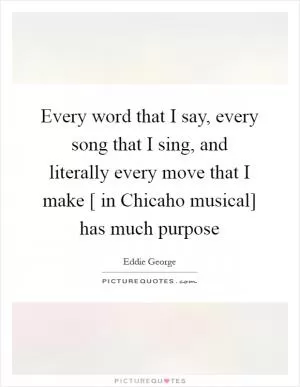 Every word that I say, every song that I sing, and literally every move that I make [ in Chicaho musical] has much purpose Picture Quote #1