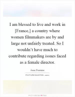 I am blessed to live and work in [France,] a country where women filmmakers are by and large not unfairly treated. So I wouldn’t have much to contribute regarding issues faced as a female director Picture Quote #1