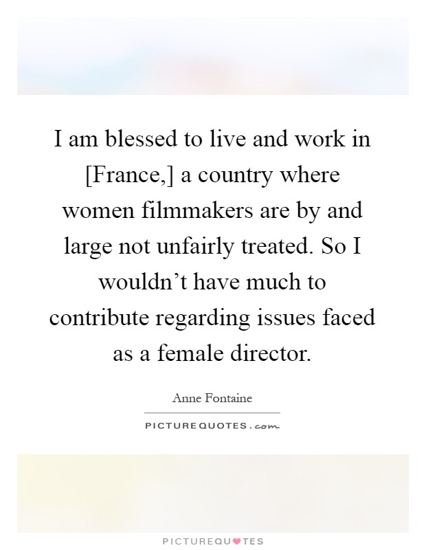 I am blessed to live and work in [France,] a country where women filmmakers are by and large not unfairly treated. So I wouldn't have much to contribute regarding issues faced as a female director Picture Quote #1