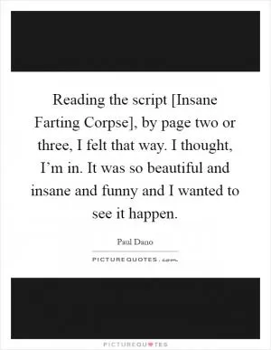 Reading the script [Insane Farting Corpse], by page two or three, I felt that way. I thought, I’m in. It was so beautiful and insane and funny and I wanted to see it happen Picture Quote #1