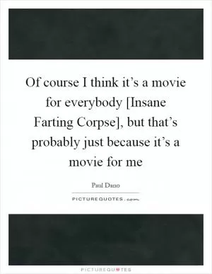 Of course I think it’s a movie for everybody [Insane Farting Corpse], but that’s probably just because it’s a movie for me Picture Quote #1