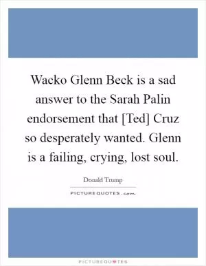 Wacko Glenn Beck is a sad answer to the Sarah Palin endorsement that [Ted] Cruz so desperately wanted. Glenn is a failing, crying, lost soul Picture Quote #1