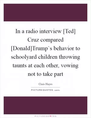 In a radio interview [Ted] Cruz compared [Donald]Trump`s behavior to schoolyard children throwing taunts at each other, vowing not to take part Picture Quote #1