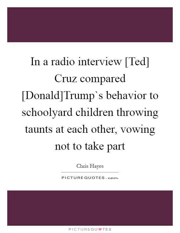 In a radio interview [Ted] Cruz compared [Donald]Trump`s behavior to schoolyard children throwing taunts at each other, vowing not to take part Picture Quote #1