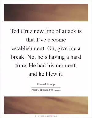 Ted Cruz new line of attack is that I`ve become establishment. Oh, give me a break. No, he`s having a hard time. He had his moment, and he blew it Picture Quote #1