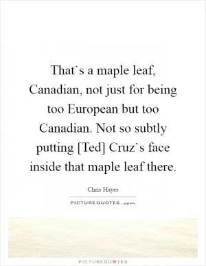 That`s a maple leaf, Canadian, not just for being too European but too Canadian. Not so subtly putting [Ted] Cruz`s face inside that maple leaf there Picture Quote #1