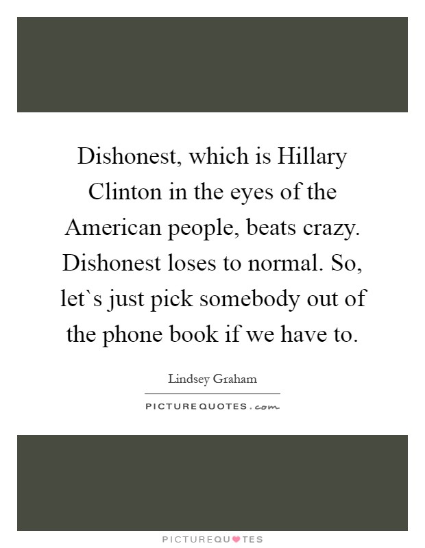 Dishonest, which is Hillary Clinton in the eyes of the American people, beats crazy. Dishonest loses to normal. So, let`s just pick somebody out of the phone book if we have to Picture Quote #1